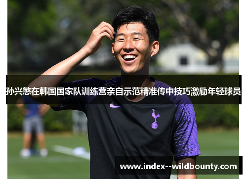 孙兴慜在韩国国家队训练营亲自示范精准传中技巧激励年轻球员 孙兴慜在韩国国家队训练营亲自示范精准传中技巧激励年轻球员