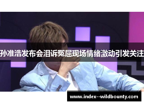 孙准浩发布会泪诉冤屈现场情绪激动引发关注 孙准浩发布会泪诉冤屈现场情绪激动引发关注