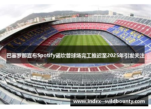 巴塞罗那宣布Spotify诺坎普球场完工推迟至2025年引发关注 巴塞罗那宣布Spotify诺坎普球场完工推迟至2025年引发关注