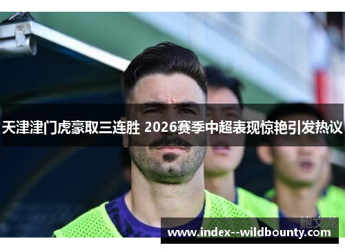 天津津门虎豪取三连胜 2026赛季中超表现惊艳引发热议 天津津门虎豪取三连胜 2026赛季中超表现惊艳引发热议