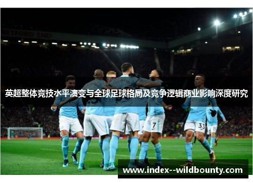 英超整体竞技水平演变与全球足球格局及竞争逻辑商业影响深度研究 英超整体竞技水平演变与全球足球格局及竞争逻辑商业影响深度研究
