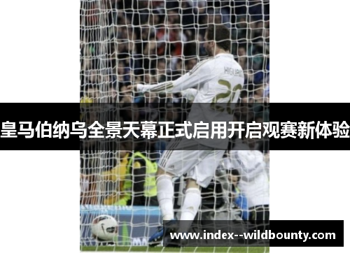 皇马伯纳乌全景天幕正式启用开启观赛新体验 皇马伯纳乌全景天幕正式启用开启观赛新体验