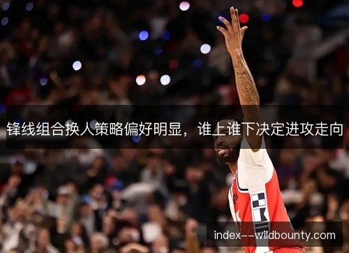 锋线组合换人策略偏好明显，谁上谁下决定进攻走向
